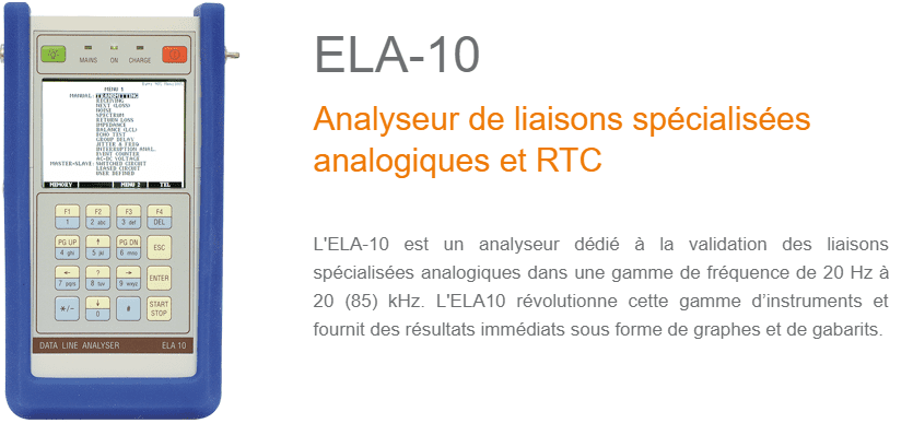 L'ELA-10 est un analyseur dédié à la validation des liaisons spécialisées analogiques dans une gamme de fréquence de 20 Hz à 20 (85) kHz. L'ELA10 révolutionne cette gamme d’instruments et fournit des résultats immédiats sous forme de graphes et de gabarits.