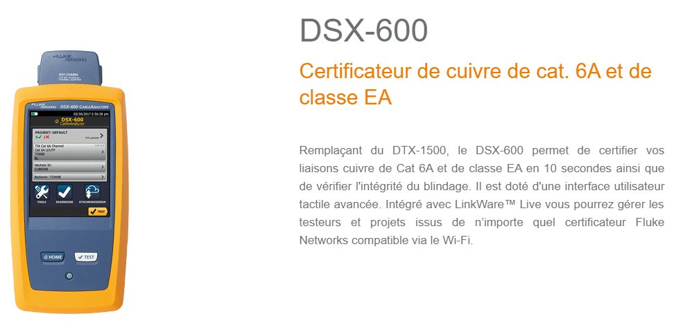 Remplaçant du DTX-1500, le DSX-600 permet de certifier vos liaisons cuivre de Cat 6A et de classe EA en 10 secondes ainsi que de vérifier l'intégrité du blindage. Il est doté d'une interface utilisateur tactile avancée. Intégré avec LinkWare™ Live vous pourrez gérer les testeurs et projets issus de n’importe quel certificateur Fluke Networks compatible via le Wi-Fi.