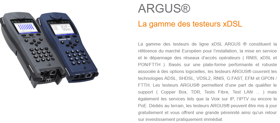 La gamme des testeurs de ligne xDSL ARGUS ® constituent la référence du marché Européen pour l’installation, la mise en service et le dépannage des réseaux d’accès opérateurs ( RNIS, xDSL et PON/FTTH ). Basés sur une plate-forme performante et robuste associée à des options logicielles, les testeurs ARGUS® couvrent les technologies ADSL, SHDSL, VDSL2, RNIS, G.FAST, EFM et GPON / FTTH. Les testeurs ARGUS® permettent d’une part de qualifier le support ( Copper Box, TDR, Tests Fibre, Test LAN ... ) mais également les services tels que la Voix sur IP, l’IPTV ou encore le PoE. Dédiés au terrain, les testeurs ARGUS® peuvent être mis à jour gratuitement et vous offrent une grande pérennité ainsi qu’un retour sur investissement pratiquement immédiat.