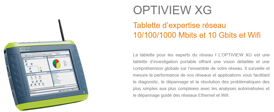 La tablette pour les experts du réseau ! L’OPTIVIEW XG est une tablette d’investigation portable offrant une vision détaillée et une compréhension globale sur l’ensemble de votre réseau. Il surveille et mesure la performance de vos réseaux et applications vous facilitant le diagnostic, le dépannage et la résolution des problématiques des plus simples aux plus complexes avec les analyses automatisées et le dépannage guidé des réseaux Ethernet et Wifi.